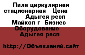 Пила циркулярная стационарная › Цена ­ 12 000 - Адыгея респ., Майкоп г. Бизнес » Оборудование   . Адыгея респ.